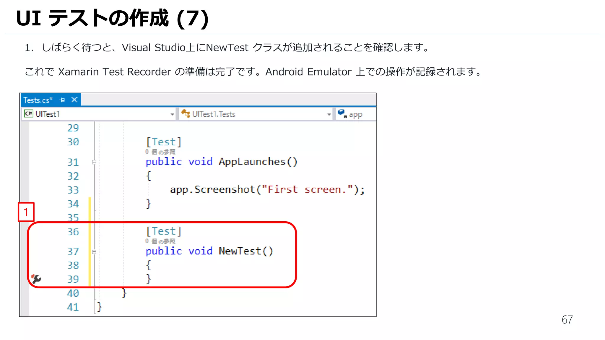 67
1. しばらく待つと、Visual Studio上にNewTest クラスが追加されることを確認します。
これで Xamarin Test Recorder の準備は完了です。Android Emulator 上での操作が記録されます。
UI テストの作成 (7)
1
 