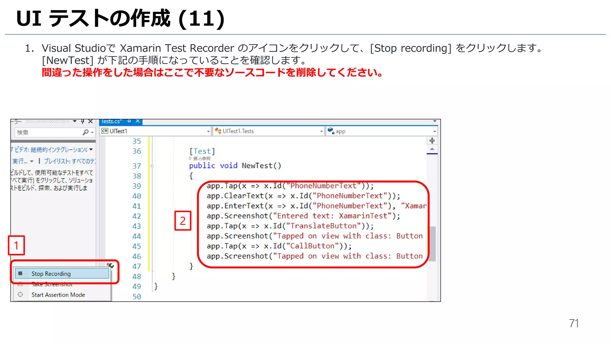 71
1. Visual Studioで Xamarin Test Recorder のアイコンをクリックして、[Stop recording] をクリックします。
[NewTest] が下記の手順になっていることを確認します。
間違った操作をした場合はここで不要なソースコードを削除してください。
UI テストの作成 (11)
2
1
 