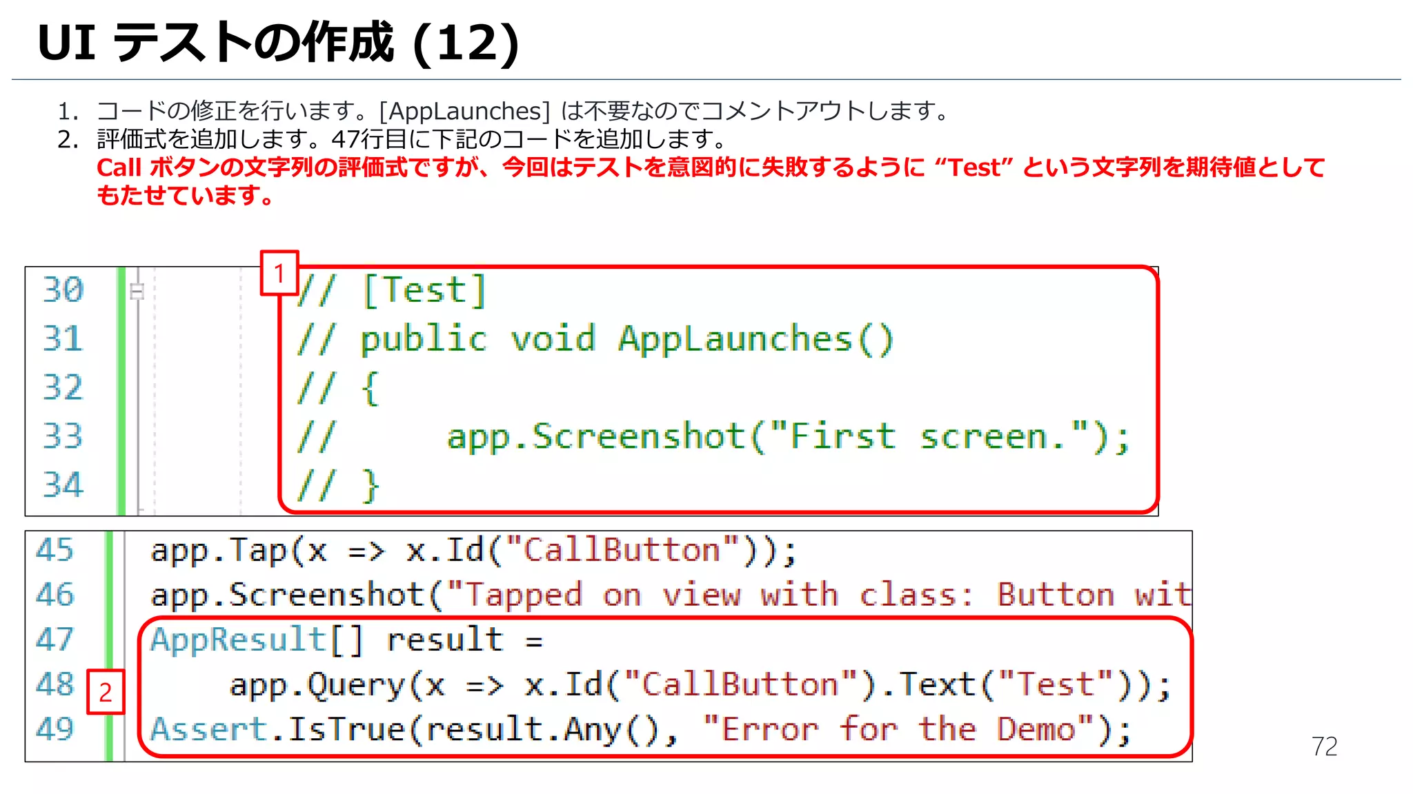 72
1. コードの修正を行います。[AppLaunches] は不要なのでコメントアウトします。
2. 評価式を追加します。47行目に下記のコードを追加します。
Call ボタンの文字列の評価式ですが、今回はテストを意図的に失敗するように “Test” という文字列を期待値として
もたせています。
UI テストの作成 (12)
2
1
 
