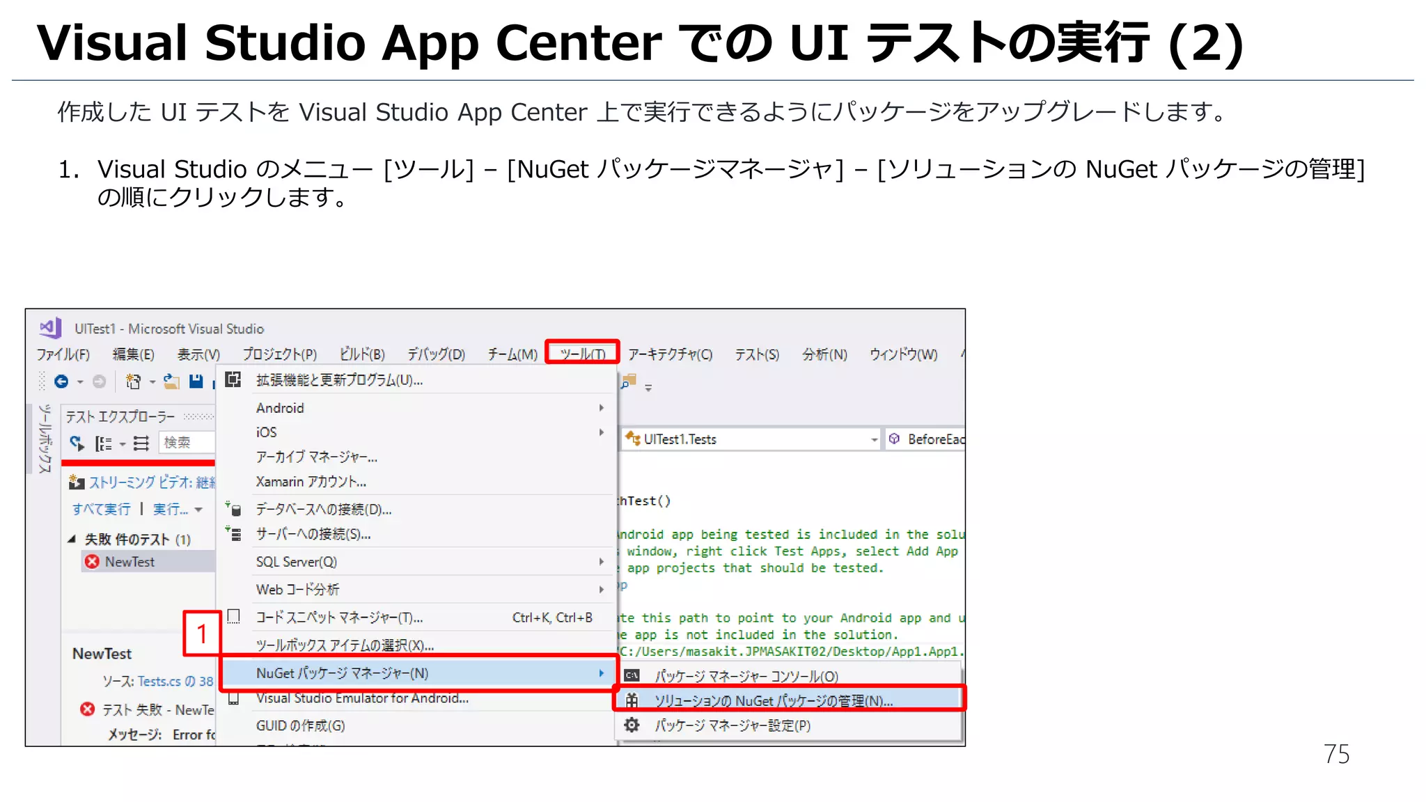 75
作成した UI テストを Visual Studio App Center 上で実行できるようにパッケージをアップグレードします。
1. Visual Studio のメニュー [ツール] – [NuGet パッケージマネージャ] – [ソリューションの NuGet パッケージの管理]
の順にクリックします。
Visual Studio App Center での UI テストの実行 (2)
1
 