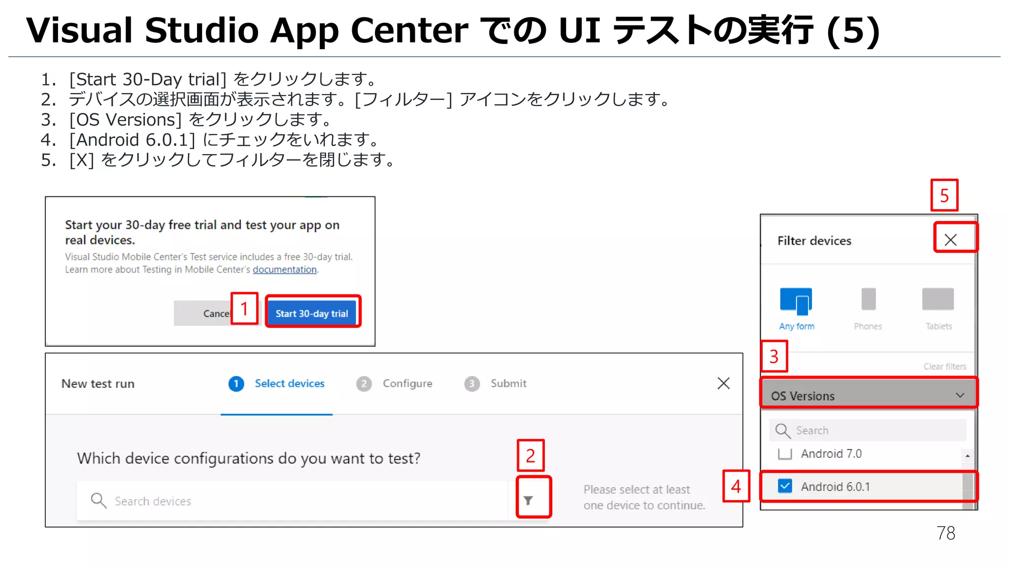 78
1. [Start 30-Day trial] をクリックします。
2. デバイスの選択画面が表示されます。[フィルター] アイコンをクリックします。
3. [OS Versions] をクリックします。
4. [Android 6.0.1] にチェックをいれます。
5. [X] をクリックしてフィルターを閉じます。
Visual Studio App Center での UI テストの実行 (5)
2
3
4
5
1
 