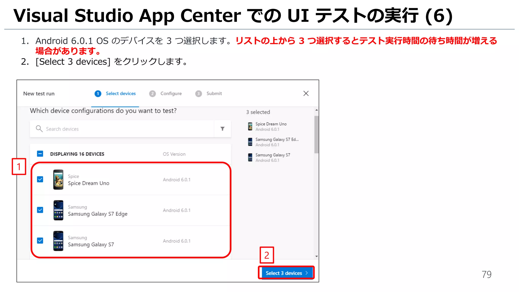79
1. Android 6.0.1 OS のデバイスを 3 つ選択します。リストの上から 3 つ選択するとテスト実行時間の待ち時間が増える
場合があります。
2. [Select 3 devices] をクリックします。
Visual Studio App Center での UI テストの実行 (6)
1
2
 