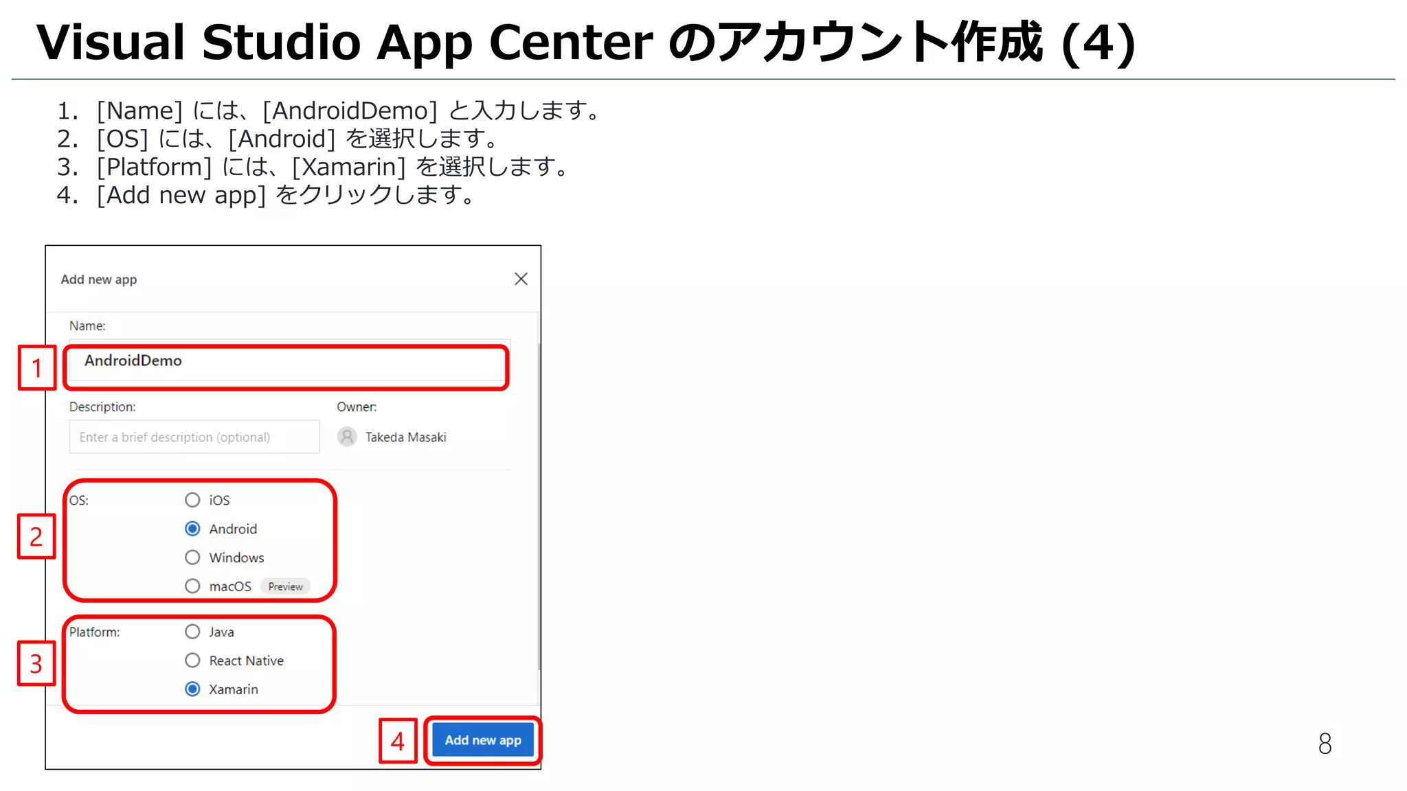 8
1. [Name] には、[AndroidDemo] と入力します。
2. [OS] には、[Android] を選択します。
3. [Platform] には、[Xamarin] を選択します。
4. [Add new app] をクリックします。
Visual Studio App Center のアカウント作成 (4)
1
2
3
4
 