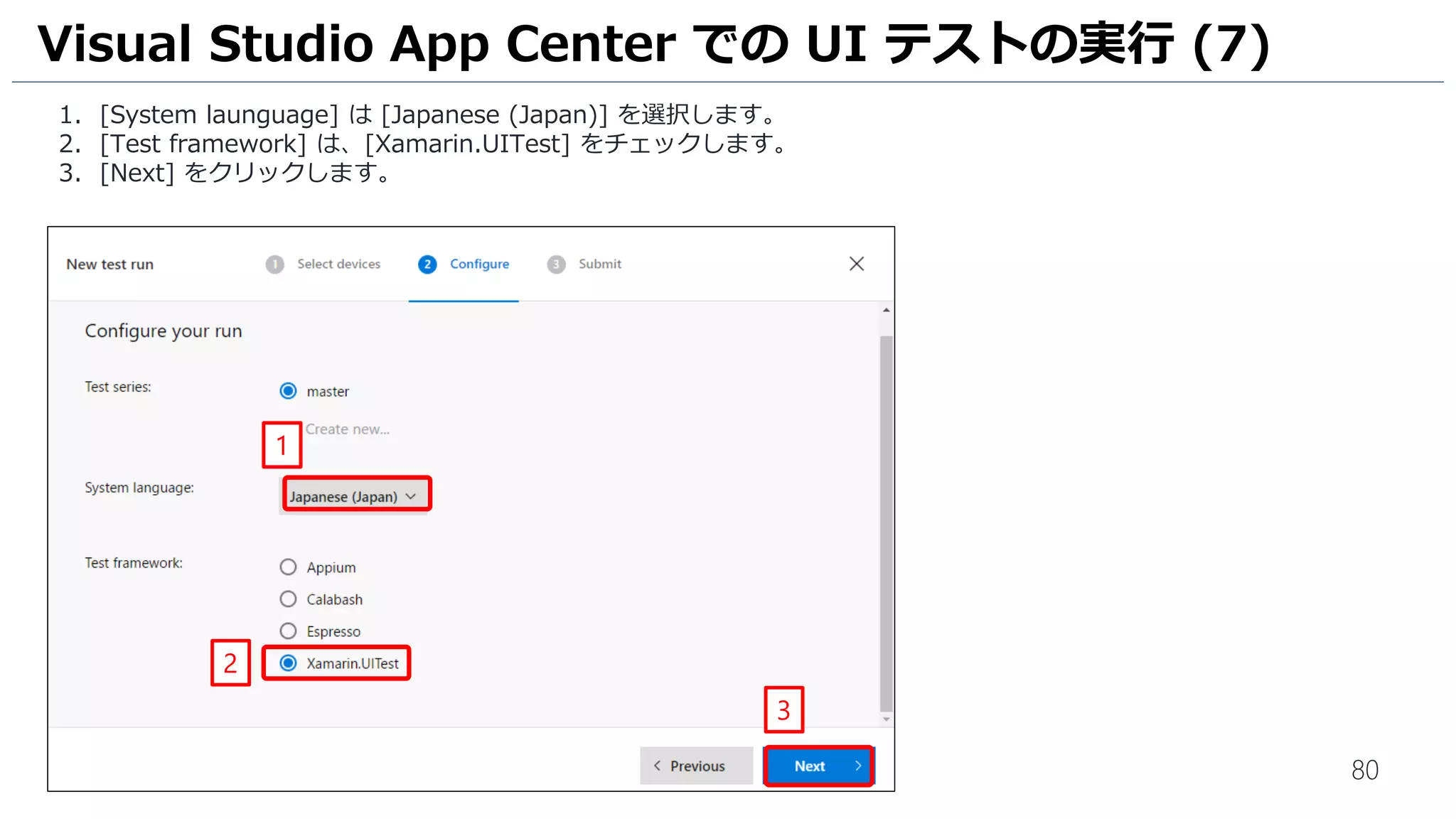 80
1. [System launguage] は [Japanese (Japan)] を選択します。
2. [Test framework] は、[Xamarin.UITest] をチェックします。
3. [Next] をクリックします。
Visual Studio App Center での UI テストの実行 (7)
1
2
3
 