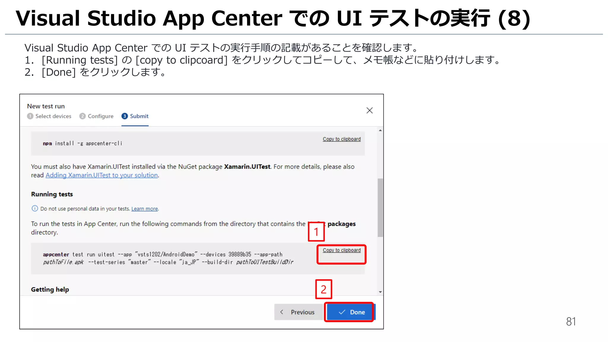 81
Visual Studio App Center での UI テストの実行手順の記載があることを確認します。
1. [Running tests] の [copy to clipcoard] をクリックしてコピーして、メモ帳などに貼り付けします。
2. [Done] をクリックします。
Visual Studio App Center での UI テストの実行 (8)
1
2
 