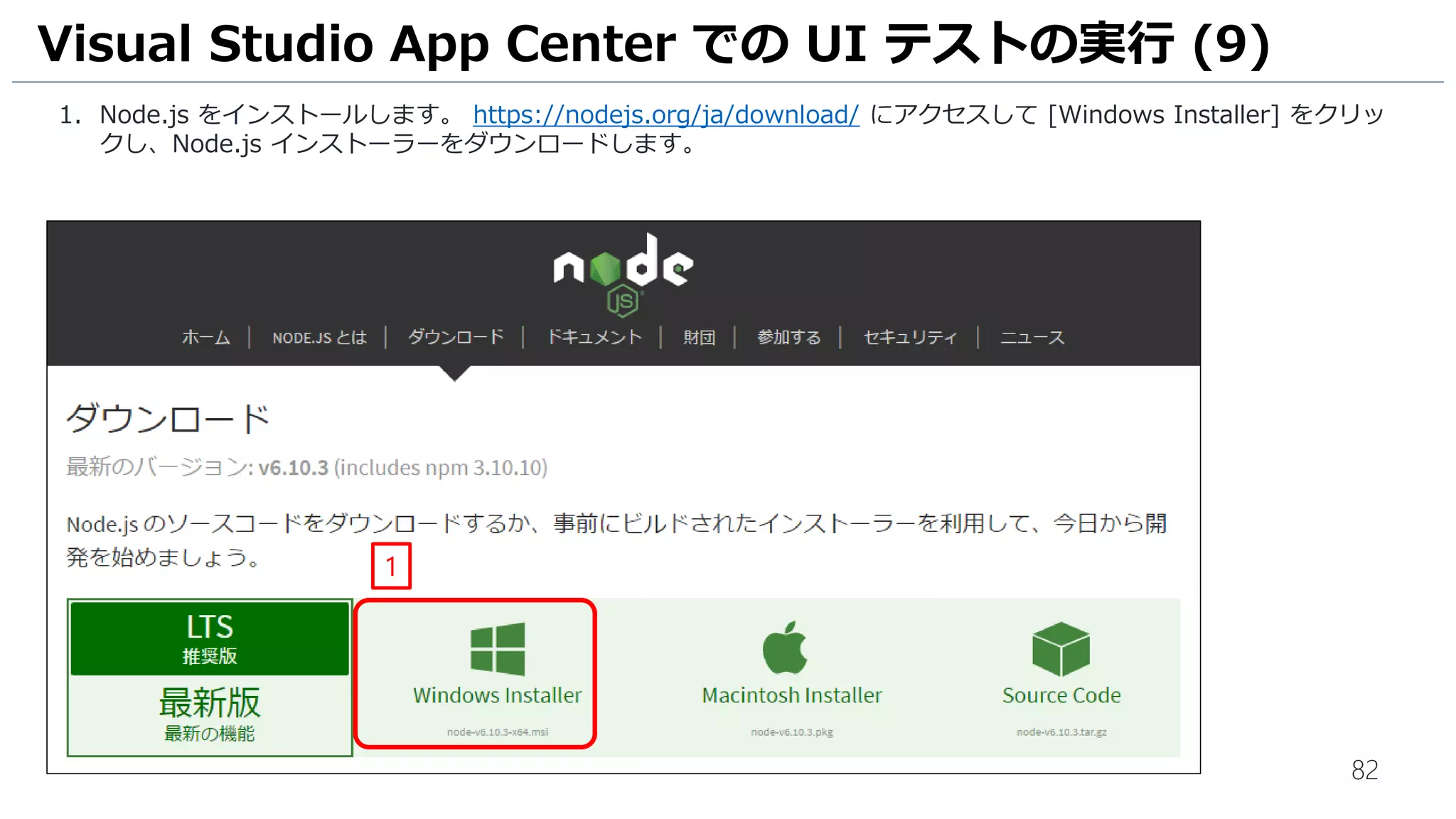 82
1. Node.js をインストールします。 https://nodejs.org/ja/download/ にアクセスして [Windows Installer] をクリッ
クし、Node.js インストーラーをダウンロードします。
Visual Studio App Center での UI テストの実行 (9)
1
 