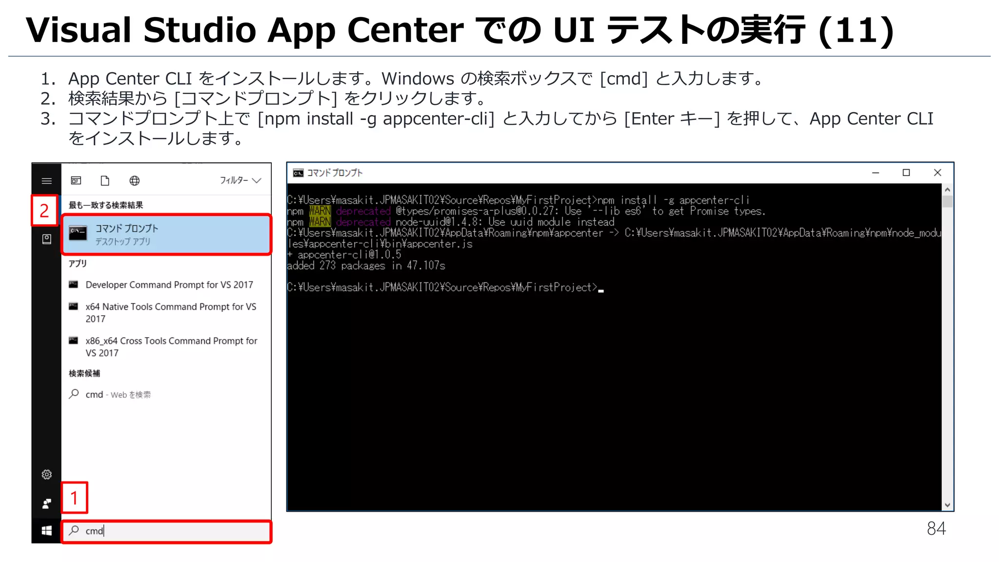 84
1. App Center CLI をインストールします。Windows の検索ボックスで [cmd] と入力します。
2. 検索結果から [コマンドプロンプト] をクリックします。
3. コマンドプロンプト上で [npm install -g appcenter-cli] と入力してから [Enter キー] を押して、App Center CLI
をインストールします。
Visual Studio App Center での UI テストの実行 (11)
2
1
 