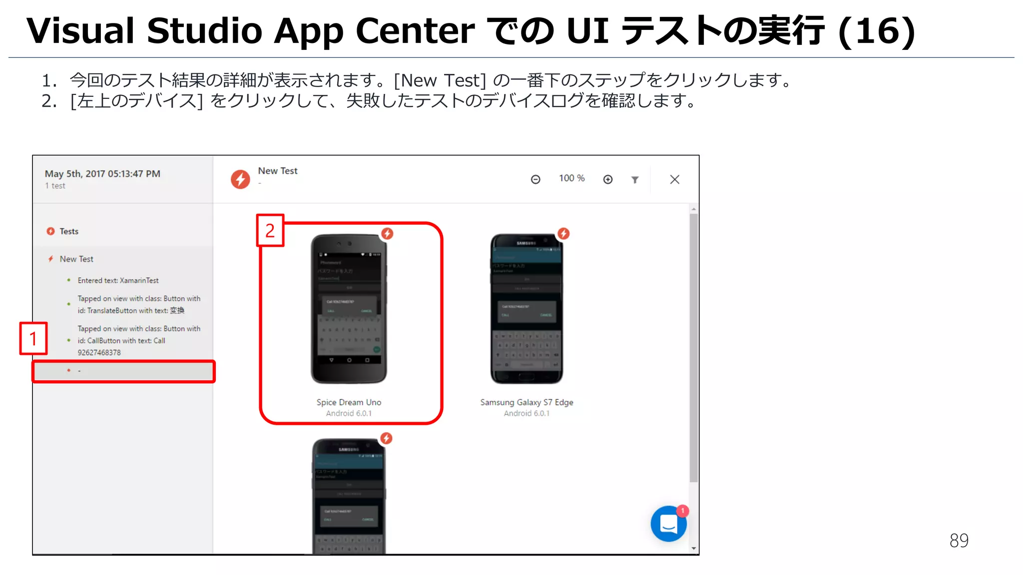 89
1. 今回のテスト結果の詳細が表示されます。[New Test] の一番下のステップをクリックします。
2. [左上のデバイス] をクリックして、失敗したテストのデバイスログを確認します。
Visual Studio App Center での UI テストの実行 (16)
1
2
 