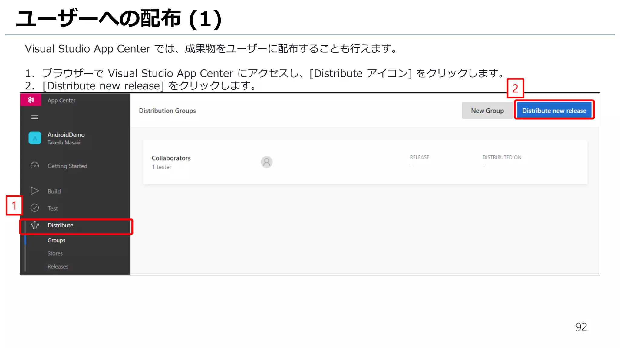 92
Visual Studio App Center では、成果物をユーザーに配布することも行えます。
1. ブラウザーで Visual Studio App Center にアクセスし、[Distribute アイコン] をクリックします。
2. [Distribute new release] をクリックします。
ユーザーへの配布 (1)
1
2
 