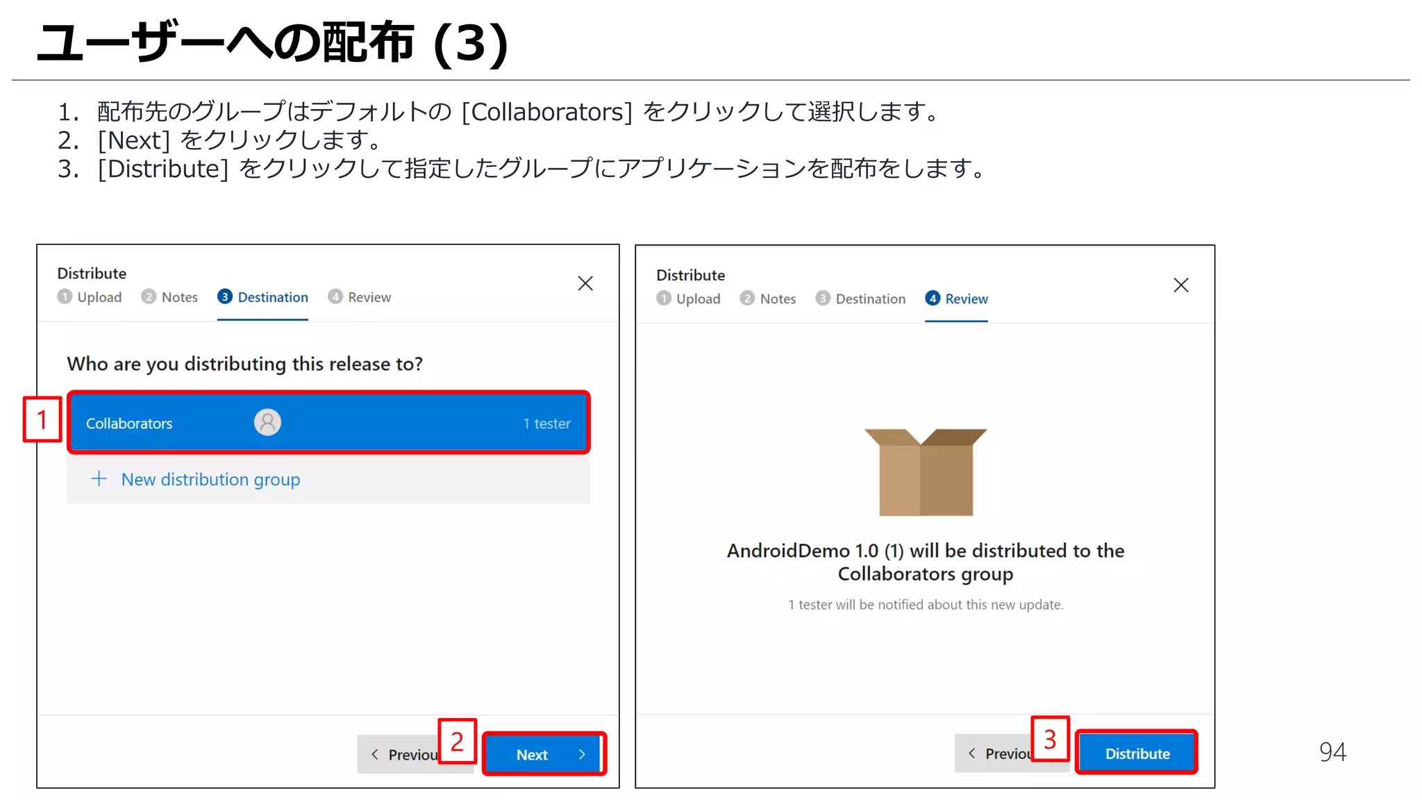 94
1. 配布先のグループはデフォルトの [Collaborators] をクリックして選択します。
2. [Next] をクリックします。
3. [Distribute] をクリックして指定したグループにアプリケーションを配布をします。
ユーザーへの配布 (3)
2 3
1
 