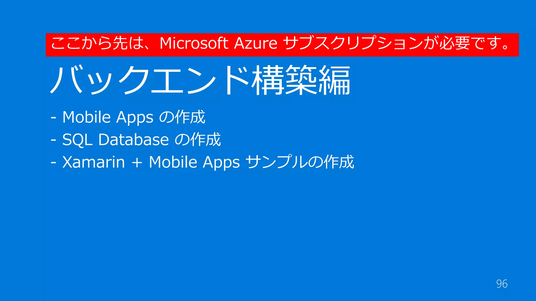 96
バックエンド構築編
- Mobile Apps の作成
- SQL Database の作成
- Xamarin + Mobile Apps サンプルの作成
ここから先は、Microsoft Azure サブスクリプションが必要です。
 