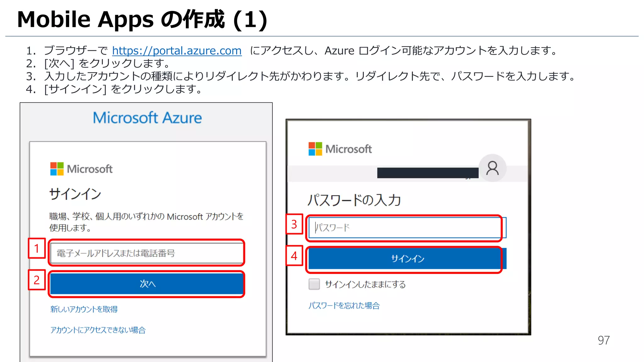 97
1. ブラウザーで https://portal.azure.com にアクセスし、Azure ログイン可能なアカウントを入力します。
2. [次へ] をクリックします。
3. 入力したアカウントの種類によりリダイレクト先がかわります。リダイレクト先で、パスワードを入力します。
4. [サインイン] をクリックします。
Mobile Apps の作成 (1)
1
2
3
4
 