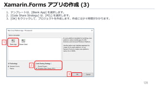 128
Xamarin.Forms アプリの作成 (3)
1. テンプレートは、[Blank App] を選択します。
2. [Code Share Strategy] は、[PCL] を選択します。
3. [OK] をクリックして、プロジェクトを作成します。作成には少々時間がかかります。
1
2
3
 