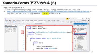 131
Xamarin.Forms アプリの作成 (6)
App.xaml.cs を編集します。
プロジェクト [Phoneword] の [App.xaml] の左側にある [▷] – [App.xaml.cs] の順にクリックします。
1. https://developer.xamarin.com/guides/xamarin-forms/getting-started/hello-xamarin-forms/quickstart/ の
Step 13 のコードをコピーして App.xaml.cs に上書きで貼り付けします。
1
2
 