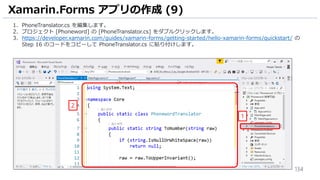 134
Xamarin.Forms アプリの作成 (9)
1. PhoneTranslator.cs を編集します。
2. プロジェクト [Phoneword] の [PhoneTranslator.cs] をダブルクリックします。
3. https://developer.xamarin.com/guides/xamarin-forms/getting-started/hello-xamarin-forms/quickstart/ の
Step 16 のコードをコピーして PhoneTranslator.cs に貼り付けします。
1
2
 