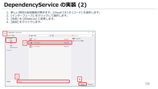 136
1. 新しい項目の追加画面が開きます。[Visual C#] の [コード] を選択します。
2. [インターフェース] をクリックして選択します。
3. [名前] を [IDialer.cs] に変更します。
4. [追加] をクリックします。
DependencyService の実装 (2)
1
2
3
4
 