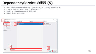 139
1. 新しい項目の追加画面が開きます。[Visual C#] の [コード] を選択します。
2. [コードファイル] をクリックして選択します。
3. [名前] を [PhoneDialer.cs] に変更します。
4. [追加] をクリックします。
DependencyService の実装 (5)
1
2
3
4
 