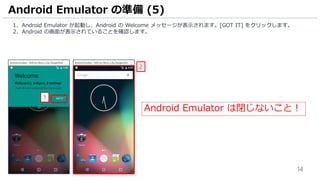 14
1. Android Emulator が起動し、Android の Welcome メッセージが表示されます。[GOT IT] をクリックします。
2. Android の画面が表示されていることを確認します。
Android Emulator の準備 (5)
2
1
Android Emulator は閉じないこと！
 