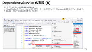 142
iOS のプラットフォーム固有機能を実装します。
1. Visual Studio の [ソリューション エクスプローラー] の プロジェクト [Phoneword.iOS] を右クリックします。
2. [追加] – [新しい項目] の順にクリックします。
DependencyService の実装 (8)
1
2
 