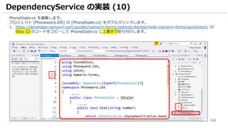 144
DependencyService の実装 (10)
PhoneDialer.cs を編集します。
プロジェクト [Phoneword.iOS] の [PhoneDialer.cs] をダブルクリックします。
1. https://developer.xamarin.com/guides/xamarin-forms/getting-started/hello-xamarin-forms/quickstart/ の
Step 22 のコードをコピーして PhoneDialer.cs に上書きで貼り付けします。
1
2
 