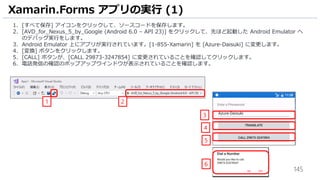 145
1. [すべて保存] アイコンをクリックして、ソースコードを保存します。
2. [AVD_for_Nexus_5_by_Google (Android 6.0 – API 23)] をクリックして、先ほど起動した Android Emulator へ
のデバッグ実行をします。
3. Android Emulator 上にアプリが実行されています。[1-855-Xamarin] を [Azure-Daisuki] に変更します。
4. [変換] ボタンをクリックします。
5. [CALL] ボタンが、[CALL 29873-3247854] に変更されていることを確認してクリックします。
6. 電話発信の確認のポップアップウインドウが表示されていることを確認します。
Xamarin.Forms アプリの実行 (1)
1 2
3
4
5
6
 