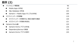 3
目次 (2)
 バックエンド構築編 96
 Mobile Apps の作成 97
 SQL Database の作成 103
 Xamarin + Mobile Apps サンプルの作成 109
 オフラインデータ同期編 119
 オフラインデータ同期がない場合の動作を確認 120
 オフラインデータ同期の有効化 121
 Xamarin.Forms編 125
 Xamarin.Forms アプリの作成 126
 DependencyService の実装 135
 Xamarin.Forms アプリの実行 145
 
