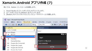 32
続いては、Button コントロールを配置します。
1. Visual Studio の [ツールボックス] をクリックします。
2. [ツールボックス] の [Button] をクリックします。
3. [Button] をドラッグ & ドロップしてビューデザイナー上に配置します。
Xamarin.Android アプリ作成 (7)
3
1
2
 