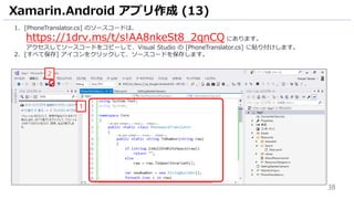 38
1. [PhoneTranslator.cs] のソースコードは、
https://1drv.ms/t/s!AA8nkeSt8_2qnCQ にあります。
アクセスしてソースコードをコピーして、Visual Studio の [PhoneTranslator.cs] に貼り付けします。
2. [すべて保存] アイコンをクリックして、ソースコードを保存します。
Xamarin.Android アプリ作成 (13)
1
2
 