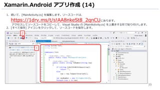 39
1. 続いて、[MainActivity.cs] を編集します。ソースコードは、
https://1drv.ms/t/s!AA8nkeSt8_2qnCUにあります。
アクセスしてソースコードをコピーして、Visual Studio の [MainActivity.cs] を上書きする形で貼り付けします。
2. [すべて保存] アイコンをクリックして、ソースコードを保存します。
Xamarin.Android アプリ作成 (14)
1
2
 