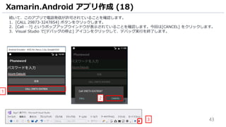 43
続いて、このアプリで電話発信が許可されていることを確認します。
1. [CALL 29873-3247854] ボタンをクリックします。
2. [Call …?] というポップアップウインドウが表示されていることを確認します。今回は[CANCEL] をクリックします。
3. Visual Studio で[デバッグの停止] アイコンをクリックして、デバッグ実行を終了します。
Xamarin.Android アプリ作成 (18)
3
2
1
 