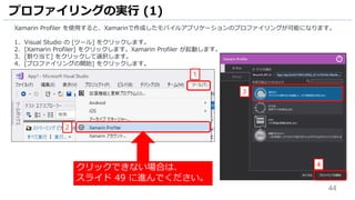 44
Xamarin Profiler を使用すると、Xamarinで作成したモバイルアプリケーションのプロファイリングが可能になります。
1. Visual Studio の [ツール] をクリックします。
2. [Xamarin Profiler] をクリックします。Xamarin Profiler が起動します。
3. [割り当て] をクリックして選択します。
4. [プロファイリングの開始] をクリックします。
プロファイリングの実行 (1)
2
1
3
4
クリックできない場合は、
スライド 49 に進んでください。
 