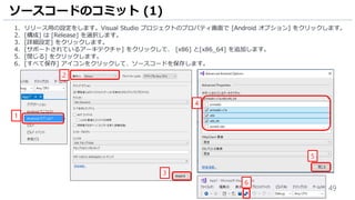 49
1. リリース用の設定をします。Visual Studio プロジェクトのプロパティ画面で [Android オプション] をクリックします。
2. [構成] は [Release] を選択します。
3. [詳細設定] をクリックします。
4. [サポートされているアーキテクチャ] をクリックして、 [x86] と[x86_64] を追加します。
5. [閉じる] をクリックします。
6. [すべて保存] アイコンをクリックして、ソースコードを保存します。
ソースコードのコミット (1)
5
1
3
2
4
6
 