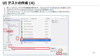 64
1. 新しいプロジェクトの作成画面が開きます。[Visual C#] の [Android] を選択します。
2. [UIテストアプリ (Xamarin.UITest | Android)]を選択します。
3. [UI テストソリューションファイルの場所] をコピーしてメモ帳などに貼り付けます。
4. [OK] をクリックします。
UI テストの作成 (4)
2
1
4
3
 