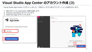 7
Visual Studio App Center にログインしました。今回のハンズオン用のアプリケーションの設定を行います。
1. 表示されている [username] の値を記録します。
2. [Choose username] をクリックします。
3. [Add new app] をクリックします。
Visual Studio App Center のアカウント作成 (3)
3
2
1
 