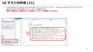 71
1. Visual Studioで Xamarin Test Recorder のアイコンをクリックして、[Stop recording] をクリックします。
[NewTest] が下記の手順になっていることを確認します。
間違った操作をした場合はここで不要なソースコードを削除してください。
UI テストの作成 (11)
2
1
 