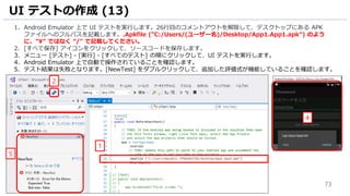73
1. Android Emulator 上で UI テストを実行します。26行目のコメントアウトを解除して、デスクトップにある APK
ファイルへのフルパスを記載します。.Apkfile (”C:/Users/(ユーザー名)/Desktop/App1.App1.apk”) のよう
に、”¥” ではなく “/” で記載してください。
2. [すべて保存] アイコンをクリックして、ソースコードを保存します。
3. メニュー [テスト] - [実行] - [すべてのテスト] の順にクリックして、UI テストを実行します。
4. Android Emulator 上で自動で操作されていることを確認します。
5. テスト結果は失敗となります。[NewTest] をダブルクリックして、追加した評価式が機能していることを確認します。
UI テストの作成 (13)
2
1
5
4
 