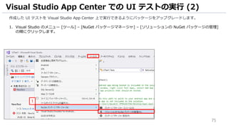 75
作成した UI テストを Visual Studio App Center 上で実行できるようにパッケージをアップグレードします。
1. Visual Studio のメニュー [ツール] – [NuGet パッケージマネージャ] – [ソリューションの NuGet パッケージの管理]
の順にクリックします。
Visual Studio App Center での UI テストの実行 (2)
1
 