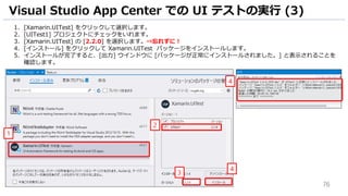 76
1. [Xamarin.UITest] をクリックして選択します。
2. [UITest1] プロジェクトにチェックをいれます。
3. [Xamarin.UITest] の [2.2.0] を選択します。⇒忘れずに！
4. [インストール] をクリックして Xamarin.UITest パッケージをインストールします。
5. インストールが完了すると、[出力] ウインドウに [パッケージが正常にインストールされました。] と表示されることを
確認します。
Visual Studio App Center での UI テストの実行 (3)
1
2
4
4
3
 