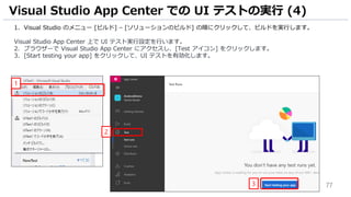 77
1. Visual Studio のメニュー [ビルド] – [ソリューションのビルド] の順にクリックして、ビルドを実行します。
Visual Studio App Center 上で UI テスト実行設定を行います。
2. ブラウザーで Visual Studio App Center にアクセスし、[Test アイコン] をクリックします。
3. [Start testing your app] をクリックして、UI テストを有効化します。
Visual Studio App Center での UI テストの実行 (4)
1
2
3
 