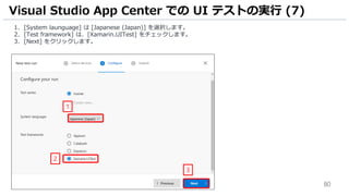 80
1. [System launguage] は [Japanese (Japan)] を選択します。
2. [Test framework] は、[Xamarin.UITest] をチェックします。
3. [Next] をクリックします。
Visual Studio App Center での UI テストの実行 (7)
1
2
3
 