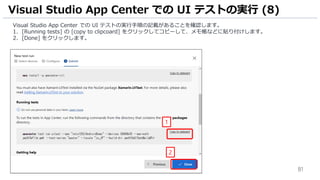 81
Visual Studio App Center での UI テストの実行手順の記載があることを確認します。
1. [Running tests] の [copy to clipcoard] をクリックしてコピーして、メモ帳などに貼り付けします。
2. [Done] をクリックします。
Visual Studio App Center での UI テストの実行 (8)
1
2
 