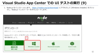 82
1. Node.js をインストールします。 https://nodejs.org/ja/download/ にアクセスして [Windows Installer] をクリッ
クし、Node.js インストーラーをダウンロードします。
Visual Studio App Center での UI テストの実行 (9)
1
 