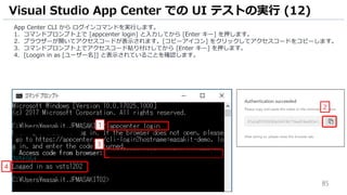85
App Center CLI から ログインコマンドを実行します。
1. コマンドプロンプト上で [appcenter login] と入力してから [Enter キー] を押します。
2. ブラウザーが開いてアクセスコードが表示されます。[コピーアイコン] をクリックしてアクセスコードをコピーします。
3. コマンドプロンプト上でアクセスコード貼り付けしてから [Enter キー] を押します。
4. [Loogin in as [ユーザー名]] と表示されていることを確認します。
Visual Studio App Center での UI テストの実行 (12)
1
3
2
4
 