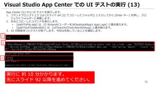 86
App Center CLI から UI テストを実行します。
1. コマンドプロンプト上で [cd (スライド 64 [3] でコピーしたフォルダ)] と入力してから [Enter キー] を押し、プロ
ジェクトフォルダーに移動します。
2. 先ほどコピーしたコマンドを実行します。
• [pathToFile.apk] は、[C:¥Users¥(ユーザー名)¥Desktop¥App1.App1.apk] と置き換えます。
• [pathToUITestBuildDir] は、[UITest1¥UITest1¥bin¥Debug] と置き換えます。
3. 10 分程度待つとテストが終了します。今回は失敗していることを確認します。
Visual Studio App Center での UI テストの実行 (13)
1
2
3
実行に 約 10 分かかります。
先にスライド 92 以降を進めてください。
 