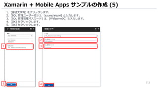 113
1. [接続文字列] をクリックします。
2. [SQL 管理ユーザー名] は、[azuredaisuki] と入力します。
3. [SQL 管理管理パスワード] は、[Welcome00] と入力します。
4. [OK] をクリックします。
5. [OK] をクリックします。
Xamarin + Mobile Apps サンプルの作成 (5)
1
2
3
45
 