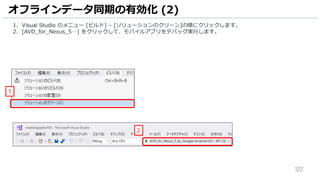 122
オフラインデータ同期の有効化 (2)
1. Visual Studio のメニュー [ビルド] – [ソリューションのクリーン]の順にクリックします。
2. [AVD_for_Nexus_5…] をクリックして、モバイルアプリをデバッグ実行します。
1
2
 