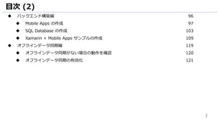 3
目次 (2)
 バックエンド構築編 96
 Mobile Apps の作成 97
 SQL Database の作成 103
 Xamarin + Mobile Apps サンプルの作成 109
 オフラインデータ同期編 119
 オフラインデータ同期がない場合の動作を確認 120
 オフラインデータ同期の有効化 121
 