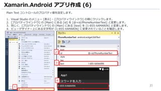 31
Plain Text コントロールのプロパティ値を設定します。
1. Visual Studio のメニュー [表示] – [プロパティウインドウ] の順にクリックします。
2. [プロパティウインドウ] の [Main] にある [id] を [@+id/PhoneNumberText] と変更します。
3. 同じく、[プロパティウインドウ] の [Main] にある [text] を [1-855-XAMARIN] と変更します。
4. ビューデザイナー上にある文字列が [1-855-XAMARIN] に変更されていることを確認します。
Xamarin.Android アプリ作成 (6)
4
1
2
3
 