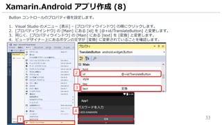 33
Button コントロールのプロパティ値を設定します。
1. Visual Studio のメニュー [表示] – [プロパティウインドウ] の順にクリックします。
2. [プロパティウインドウ] の [Main] にある [id] を [@+id/TranslateButton] と変更します。
3. 同じく、[プロパティウインドウ] の [Main] にある [text] を [変換] と変更します。
4. ビューデザイナー上にあるボタンの文字が [変換] に変更されていることを確認します。
Xamarin.Android アプリ作成 (8)
4
1
2
3
 