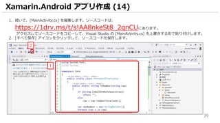 39
1. 続いて、[MainActivity.cs] を編集します。ソースコードは、
https://1drv.ms/t/s!AA8nkeSt8_2qnCUにあります。
アクセスしてソースコードをコピーして、Visual Studio の [MainActivity.cs] を上書きする形で貼り付けします。
2. [すべて保存] アイコンをクリックして、ソースコードを保存します。
Xamarin.Android アプリ作成 (14)
1
2
 